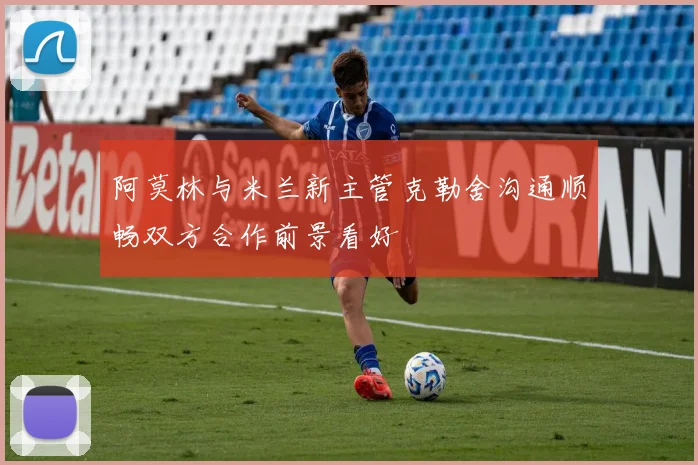 阿莫林与米兰新主管克勒舍沟通顺畅双方合作前景看好