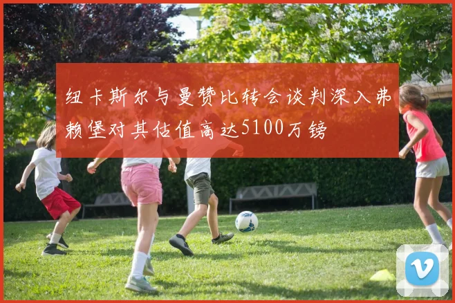 纽卡斯尔与曼赞比转会谈判深入弗赖堡对其估值高达5100万镑
