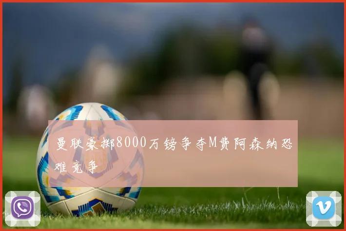 曼联豪掷8000万镑争夺M费阿森纳恐难竞争
