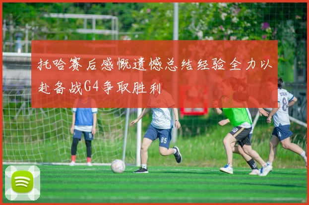 托哈赛后感慨遗憾总结经验全力以赴备战G4争取胜利