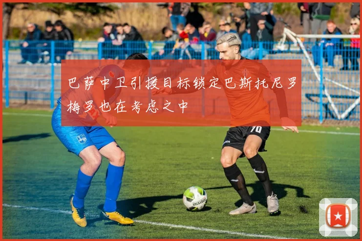巴萨中卫引援目标锁定巴斯托尼罗梅罗也在考虑之中