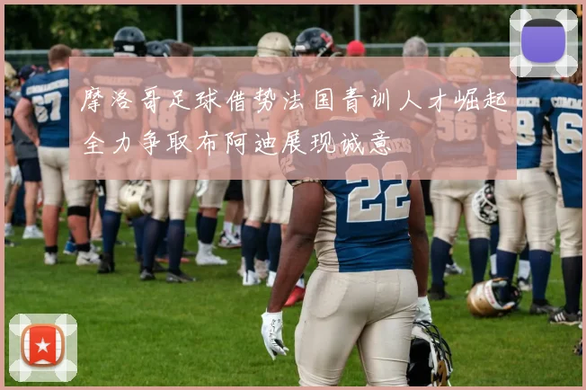 摩洛哥足球借势法国青训人才崛起全力争取布阿迪展现诚意