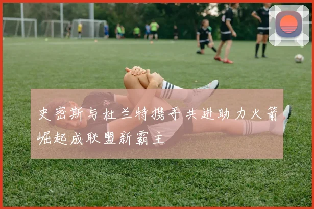 史密斯与杜兰特携手共进助力火箭崛起成联盟新霸主