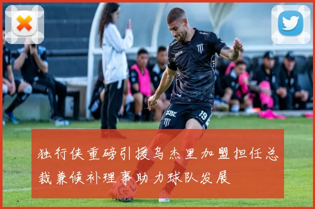 独行侠重磅引援乌杰里加盟担任总裁兼候补理事助力球队发展