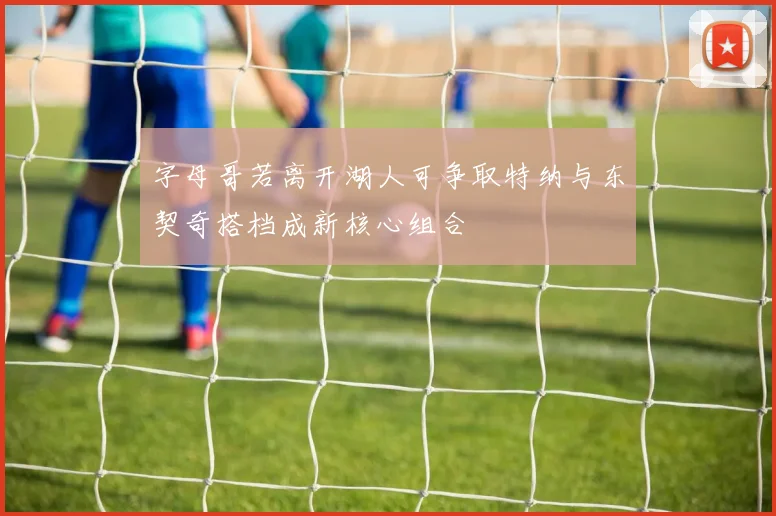 字母哥若离开湖人可争取特纳与东契奇搭档成新核心组合