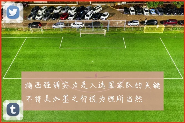 梅西强调实力是入选国家队的关键不将美加墨之行视为理所当然