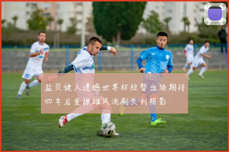 盐贝健人遗憾世界杯短暂出场期待四年后重振雄风洗刷失利阴影