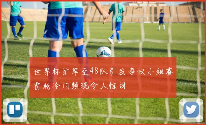 世界杯扩军至48队引发争议小组赛首轮冷门频现令人惊讶