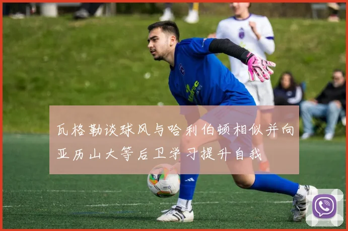 瓦格勒谈球风与哈利伯顿相似并向亚历山大等后卫学习提升自我