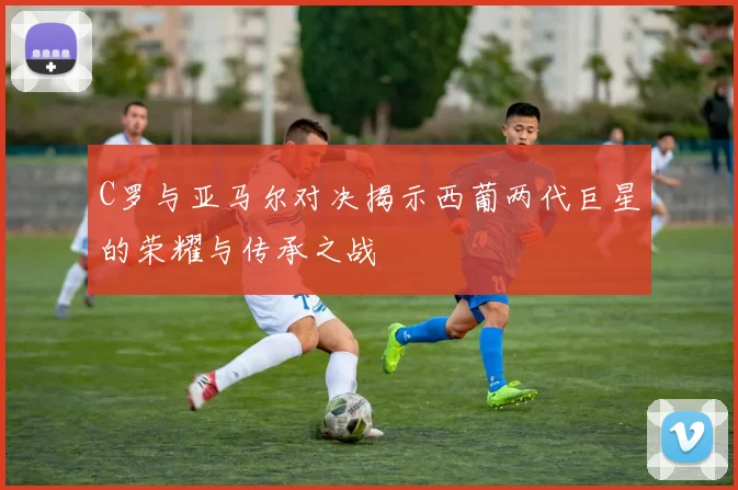 C罗与亚马尔对决揭示西葡两代巨星的荣耀与传承之战
