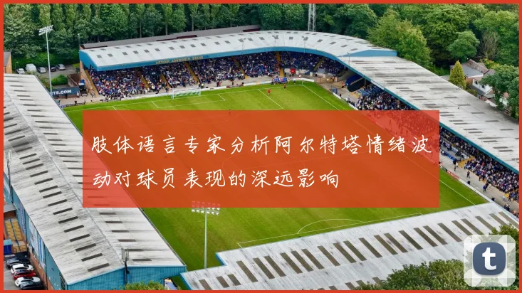 肢体语言专家分析阿尔特塔情绪波动对球员表现的深远影响