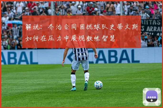 解说：乔治合同困扰球队史蒂文斯如何在压力中展现教练智慧