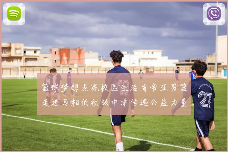篮球梦想点亮校园生活肯帝亚男篮走进马相伯初级中学传递公益力量