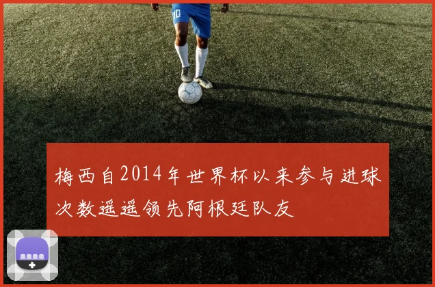 梅西自2014年世界杯以来参与进球次数遥遥领先阿根廷队友