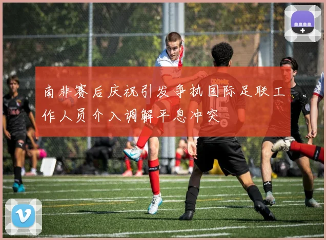 南非赛后庆祝引发争执国际足联工作人员介入调解平息冲突