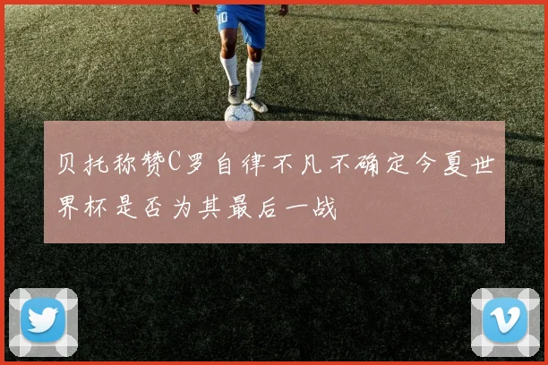 贝托称赞C罗自律不凡不确定今夏世界杯是否为其最后一战