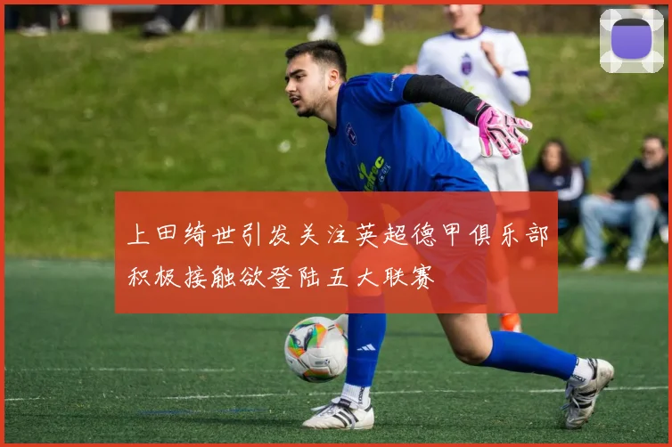 上田绮世引发关注英超德甲俱乐部积极接触欲登陆五大联赛