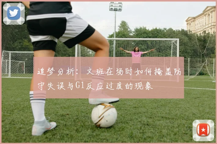 追梦分析：文班在场时如何掩盖防守失误与G1反应过度的现象