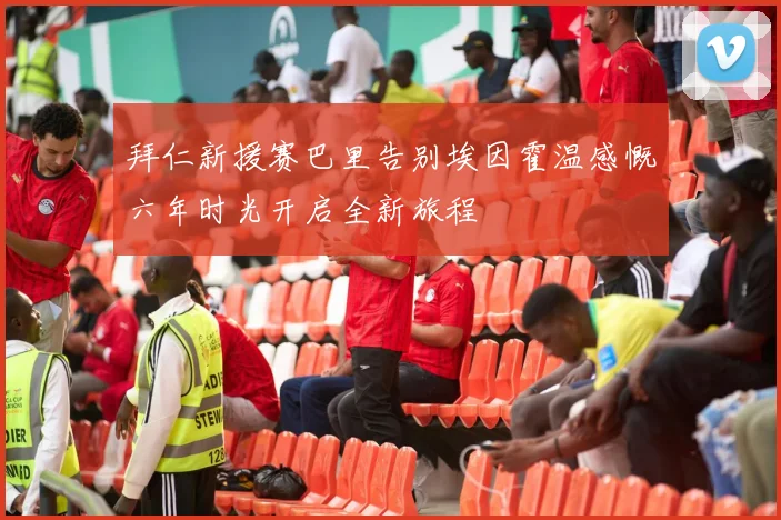 拜仁新援赛巴里告别埃因霍温感慨六年时光开启全新旅程