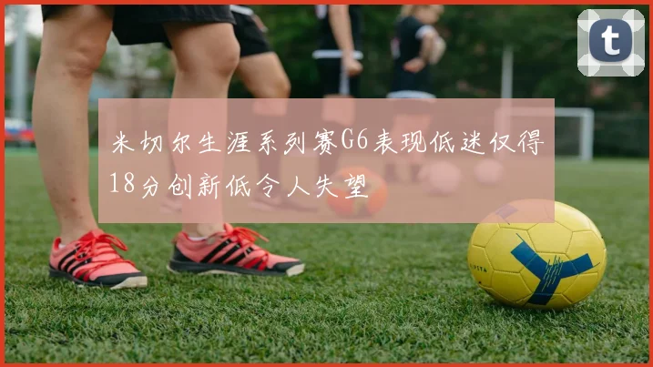 米切尔生涯系列赛G6表现低迷仅得18分创新低令人失望