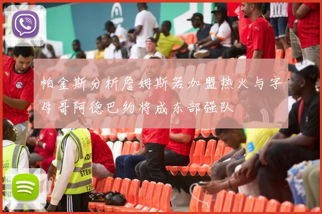 帕金斯分析詹姆斯若加盟热火与字母哥阿德巴约将成东部强队
