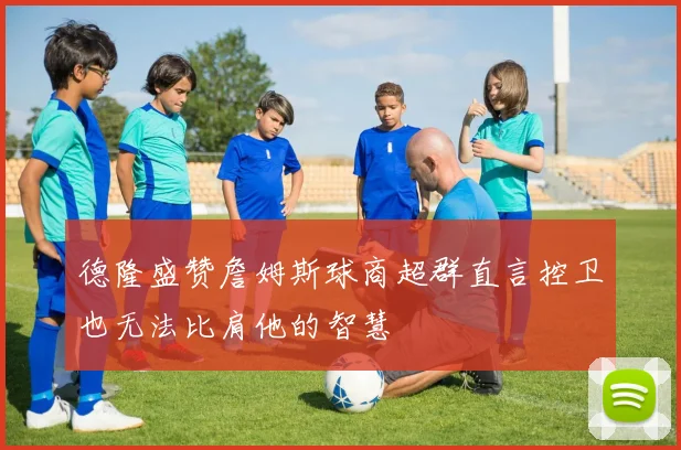 德隆盛赞詹姆斯球商超群直言控卫也无法比肩他的智慧
