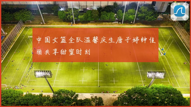 中国女篮全队温馨庆生唐子婷钟佳丽共享甜蜜时刻