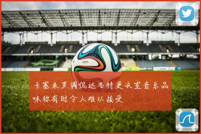 卡塞米罗调侃达洛特更衣室音乐品味称有时令人难以接受