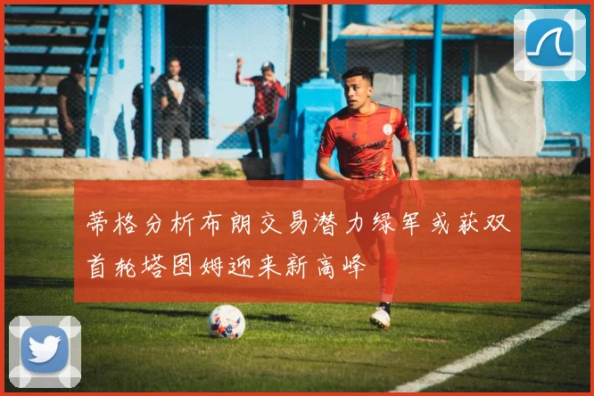 蒂格分析布朗交易潜力绿军或获双首轮塔图姆迎来新高峰