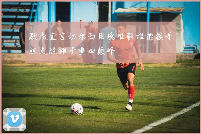 默森直言切尔西困境难解谁能接手这支烂摊子重回巅峰