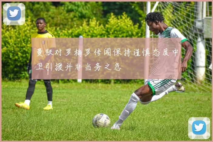 曼联对罗梅罗传闻保持谨慎态度中卫引援并非当务之急