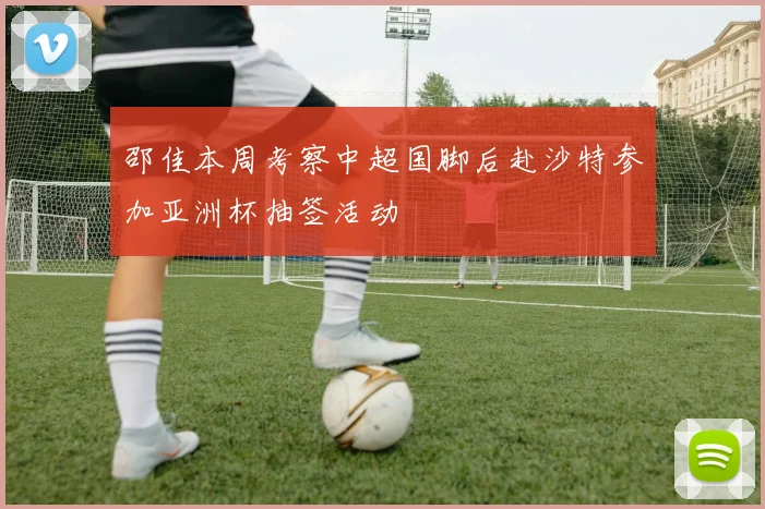 邵佳本周考察中超国脚后赴沙特参加亚洲杯抽签活动