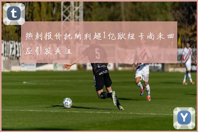 热刺报价托纳利超1亿欧纽卡尚未回应引发关注