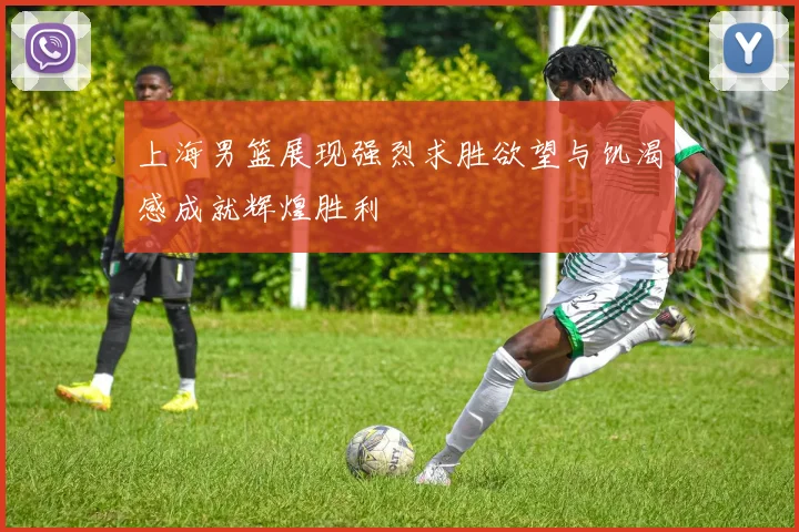 上海男篮展现强烈求胜欲望与饥渴感成就辉煌胜利